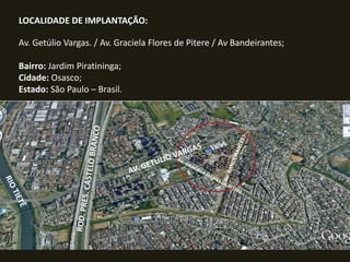 LOCALIDADE DE IMPLANTAÇÃO:

Av. Getúlio Vargas. / Av. Graciela Flores de Pitere / Av Bandeirantes;
Bairro: Jardim Piratininga;
Cidade: Osasco;
Estado: São Paulo – Brasil.

 