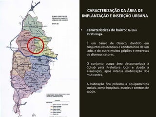 CARACTERIZAÇÃO DA ÁREA DE
IMPLANTAÇÃO E INSERÇÃO URBANA
•

Características do bairro: Jardim
Piratininga.
É um bairro de Osasco, dividido em
conjuntos residenciais e condomínios de um
lado, e do outro muitos galpões e empresas
de diversos setores.
O conjunto ocupa área desapropriada à
Cohab pela Prefeitura local e doada à
associação, após intensa mobilização dos
mutirantes.
A habitação fica próxima a equipamentos
sociais, como hospitais, escolas e centros de
saúde.

 