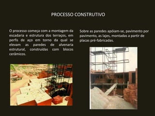 PROCESSO CONSTRUTIVO
O processo começa com a montagem da
escadaria e estrutura dos terraços, em
perfis de aço em torno da qual se
elevam as paredes de alvenaria
estrutural, construídas com blocos
cerâmicos.

Sobre as paredes apóiam-se, pavimento por
pavimento, as lajes, montadas a partir de
placas pré-fabricadas.

 