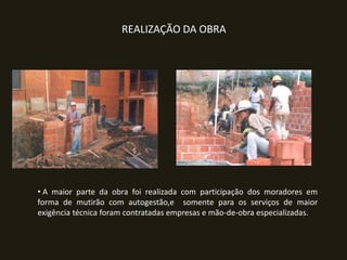 REALIZAÇÃO DA OBRA

• A maior parte da obra foi realizada com participação dos moradores em
forma de mutirão com autogestão,e somente para os serviços de maior
exigência técnica foram contratadas empresas e mão-de-obra especializadas.

 
