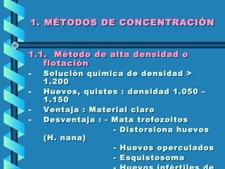 1. MÉTODOS DE CONCENTRACIÓN1. MÉTODOS DE CONCENTRACIÓN
1.1.1.1. Método de alta densidad oMétodo de alta densidad o
flotaciónflotación
- Solución química de densidad >Solución química de densidad >
1.2001.200
- Huevos, quistes : densidad 1.050 –Huevos, quistes : densidad 1.050 –
1.1501.150
- Ventaja : Material claroVentaja : Material claro
- Desventaja : - Mata trofozoitosDesventaja : - Mata trofozoitos
- Distorsiona huevos- Distorsiona huevos
(H. nana)(H. nana)
- Huevos operculados- Huevos operculados
- Esquistosoma- Esquistosoma
 