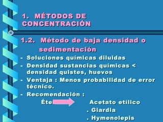 1. MÉTODOS DE1. MÉTODOS DE
CONCENTRACIÓNCONCENTRACIÓN
1.2. Método de baja densidad o1.2. Método de baja densidad o
sedimentaciónsedimentación
- Soluciones químicas diluidasSoluciones químicas diluidas
- Densidad sustancias químicas <Densidad sustancias químicas <
densidad quistes, huevosdensidad quistes, huevos
- Ventaja : Menos probabilidad de errorVentaja : Menos probabilidad de error
técnico.técnico.
- Recomendación :Recomendación :
Éter Acetato etílicoÉter Acetato etílico
. Giardia. Giardia
. Hymenolepis. Hymenolepis
 