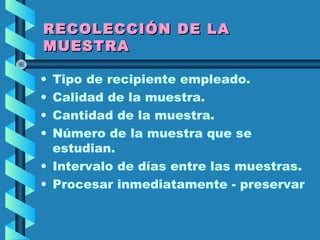 RECOLECCIÓN DE LARECOLECCIÓN DE LA
MUESTRAMUESTRA
• Tipo de recipiente empleado.
• Calidad de la muestra.
• Cantidad de la muestra.
• Número de la muestra que se
estudian.
• Intervalo de días entre las muestras.
• Procesar inmediatamente - preservar
 