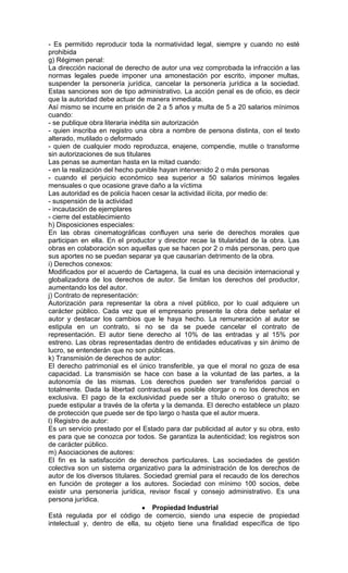 - Es permitido reproducir toda la normatividad legal, siempre y cuando no esté
prohibida
g) Régimen penal:
La dirección nacional de derecho de autor una vez comprobada la infracción a las
normas legales puede imponer una amonestación por escrito, imponer multas,
suspender la personería jurídica, cancelar la personería jurídica a la sociedad.
Estas sanciones son de tipo administrativo. La acción penal es de oficio, es decir
que la autoridad debe actuar de manera inmediata.
Así mismo se incurre en prisión de 2 a 5 años y multa de 5 a 20 salarios mínimos
cuando:
- se publique obra literaria inédita sin autorización
- quien inscriba en registro una obra a nombre de persona distinta, con el texto
alterado, mutilado o deformado
- quien de cualquier modo reproduzca, enajene, compendie, mutile o transforme
sin autorizaciones de sus titulares
Las penas se aumentan hasta en la mitad cuando:
- en la realización del hecho punible hayan intervenido 2 o más personas
- cuando el perjuicio económico sea superior a 50 salarios mínimos legales
mensuales o que ocasione grave daño a la víctima
Las autoridad es de policía hacen cesar la actividad ilícita, por medio de:
- suspensión de la actividad
- incautación de ejemplares
- cierre del establecimiento
h) Disposiciones especiales:
En las obras cinematográficas confluyen una serie de derechos morales que
participan en ella. En el productor y director recae la titularidad de la obra. Las
obras en colaboración son aquellas que se hacen por 2 o más personas, pero que
sus aportes no se puedan separar ya que causarían detrimento de la obra.
i) Derechos conexos:
Modificados por el acuerdo de Cartagena, la cual es una decisión internacional y
globalizadora de los derechos de autor. Se limitan los derechos del productor,
aumentando los del autor.
j) Contrato de representación:
Autorización para representar la obra a nivel público, por lo cual adquiere un
carácter público. Cada vez que el empresario presente la obra debe señalar el
autor y destacar los cambios que le haya hecho. La remuneración al autor se
estipula en un contrato, si no se da se puede cancelar el contrato de
representación. El autor tiene derecho al 10% de las entradas y al 15% por
estreno. Las obras representadas dentro de entidades educativas y sin ánimo de
lucro, se entenderán que no son públicas.
k) Transmisión de derechos de autor:
El derecho patrimonial es el único transferible, ya que el moral no goza de esa
capacidad. La transmisión se hace con base a la voluntad de las partes, a la
autonomía de las mismas. Los derechos pueden ser transferidos parcial o
totalmente. Dada la libertad contractual es posible otorgar o no los derechos en
exclusiva. El pago de la exclusividad puede ser a título oneroso o gratuito; se
puede estipular a través de la oferta y la demanda. El derecho establece un plazo
de protección que puede ser de tipo largo o hasta que el autor muera.
l) Registro de autor:
Es un servicio prestado por el Estado para dar publicidad al autor y su obra, esto
es para que se conozca por todos. Se garantiza la autenticidad; los registros son
de carácter público.
m) Asociaciones de autores:
El fin es la satisfacción de derechos particulares. Las sociedades de gestión
colectiva son un sistema organizativo para la administración de los derechos de
autor de los diversos titulares. Sociedad gremial para el recaudo de los derechos
en función de proteger a los autores. Sociedad con mínimo 100 socios, debe
existir una personería jurídica, revisor fiscal y consejo administrativo. Es una
persona jurídica.
                                     Propiedad Industrial
Está regulada por el código de comercio, siendo una especie de propiedad
intelectual y, dentro de ella, su objeto tiene una finalidad específica de tipo
 