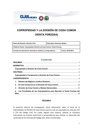 1
COPROPIEDAD Y LA DIVISIÓN DE COSA COMÚN
(VENTA FORZOSA)
Rama del Derecho: Derecho Civil. Descriptor: Derechos Reales.
Palabras Claves: Copropiedad, División de Cosa Común, Venta Forzosa.
Fuentes de Información: Normativa, Doctrina y Jurisprudencia. Fecha: 09/10/2013.
Contenido
RESUMEN................................................................................................................................... 1
NORMATIVA............................................................................................................................... 2
Copropiedad y División de Cosa Común....................................................................... 2
DOCTRINA.................................................................................................................................. 3
Copropiedad o Condominio y División de Cosa Común........................................... 3
JURISPRUDENCIA ................................................................................................................... 6
1. Efectos del Negocio Jurídico Divisorio.................................................................. 6
2. El Litis Consorcio en la División de Cosa Común............................................. 10
3. División de Cosa Común y Bienes Gananciales................................................ 11
4. Las Facultades de los Copropietarios para Ejecutar la Venta Forzosa del
Bien........................................................................................................................................ 14
RESUMEN
El presente informe de investigación reúne información sobre el tema de la
Copropiedad y la División de Cosa Común, para lo cual son aportados los artículos 272
a 274 del Código Civil, los cuales regulan esta materia; además se incorpora
información de carácter doctrinario y jurisprudencial que realizan un desarrollo del
contenido de los artículos del Código Civil, antes mencionados.
 