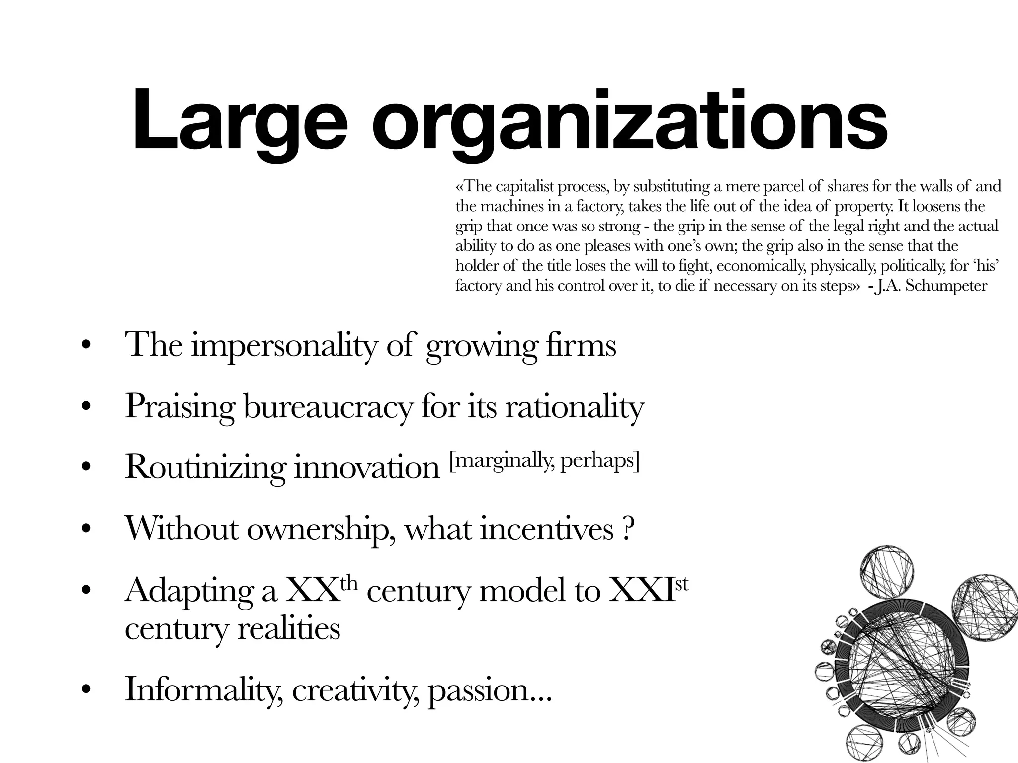 Large organizations
                              «The capitalist process, by substituting a mere parcel of shares for the walls of and
                              the machines in a factory, takes the life out of the idea of property. It loosens the
                              grip that once was so strong - the grip in the sense of the legal right and the actual
                              ability to do as one pleases with one’s own; the grip also in the sense that the
                              holder of the title loses the will to fight, economically, physically, politically, for ‘his’
                              factory and his control over it, to die if necessary on its steps» - J.A. Schumpeter


• The impersonality of growing firms
• Praising bureaucracy for its rationality
• Routinizing innovation [marginally, perhaps]
• Without ownership, what incentives ?
• Adapting a XXth century model to XXIst
  century realities
• Informality, creativity, passion...
 
