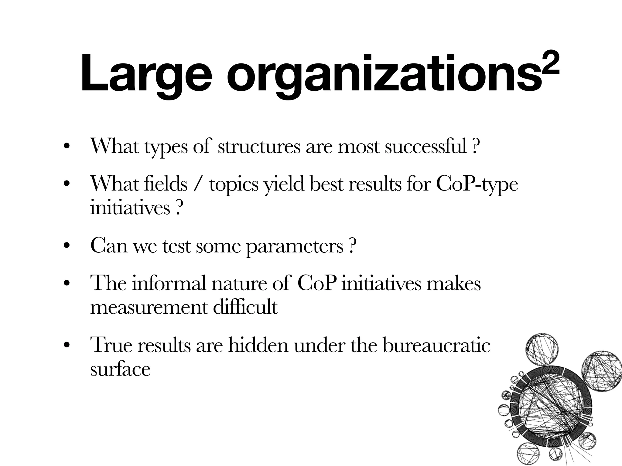 Large             organizations2

• What types of structures are most successful ?
• What fields / topics yield best results for CoP-type
  initiatives ?
• Can we test some parameters ?
• The informal nature of CoP initiatives makes
  measurement difficult
• True results are hidden under the bureaucratic
  surface
 