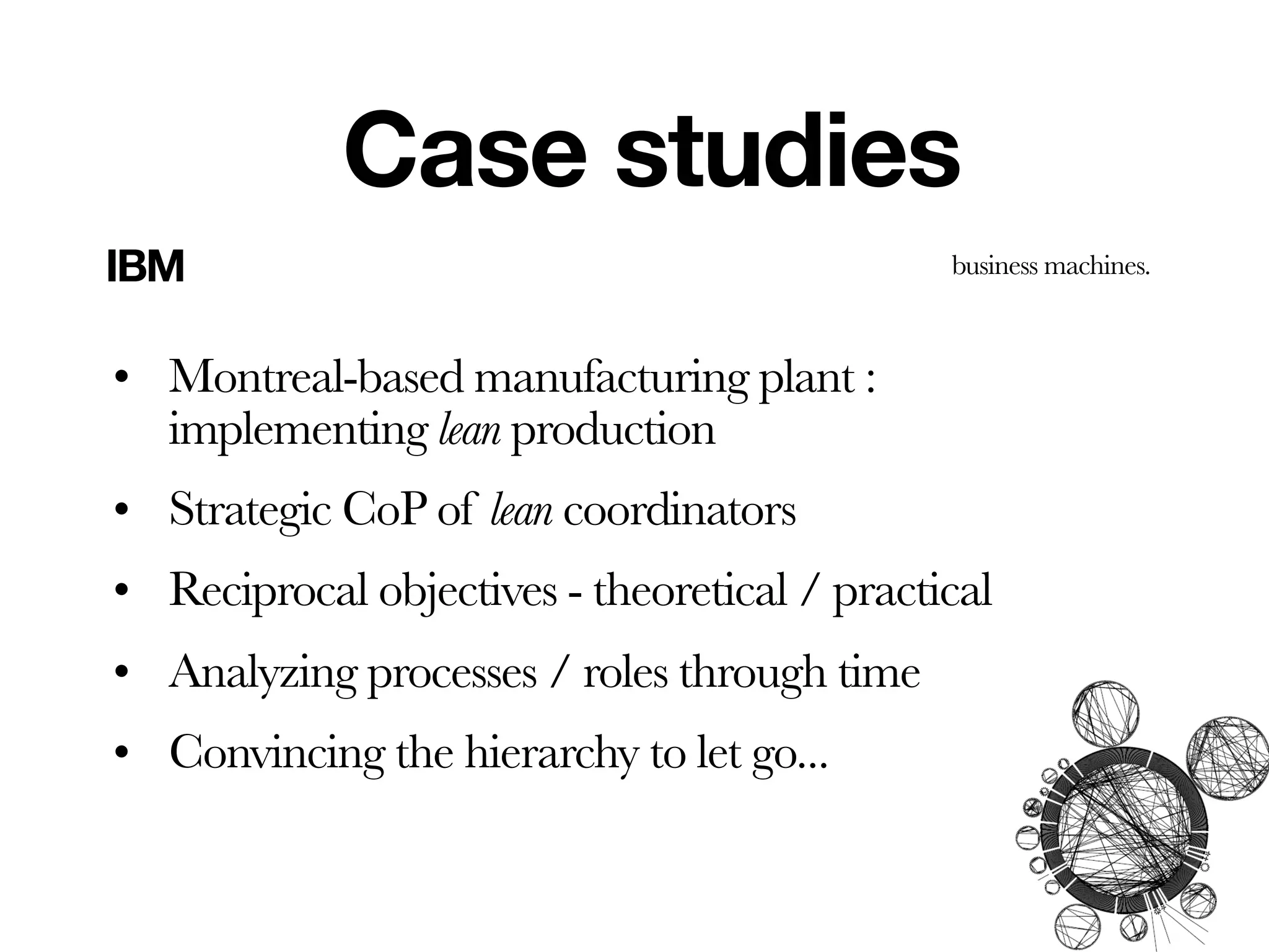 Case studies
IBM                                           business machines.



• Montreal-based manufacturing plant :
  implementing lean production
• Strategic CoP of lean coordinators
• Reciprocal objectives - theoretical / practical
• Analyzing processes / roles through time
• Convincing the hierarchy to let go...
 