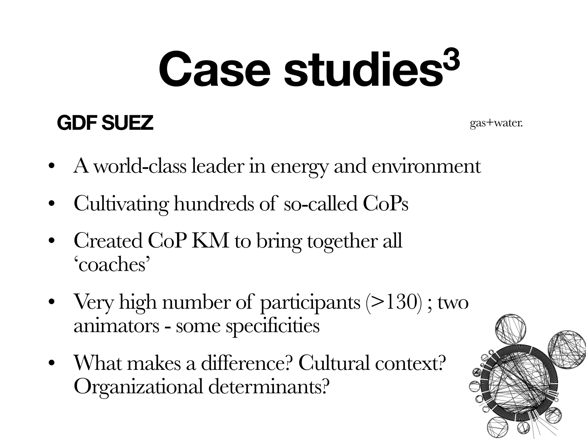 Case          studies3
 GDF SUEZ                                         gas+water.


• A world-class leader in energy and environment
• Cultivating hundreds of so-called CoPs
• Created CoP KM to bring together all
  ‘coaches’
• Very high number of participants (>130) ; two
  animators - some specificities
• What makes a difference? Cultural context?
  Organizational determinants?
 