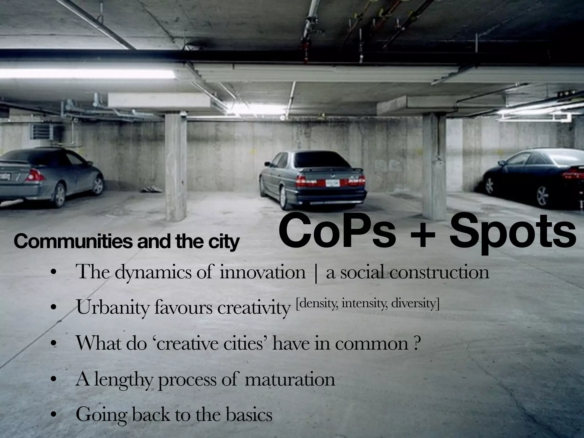 Communities and the city              CoPs + Spots
   • The dynamics of innovation | a social construction
   • Urbanity favours creativity [density, intensity, diversity]
   • What do ‘creative cities’ have in common ?
   • A lengthy process of maturation
   • Going back to the basics
 