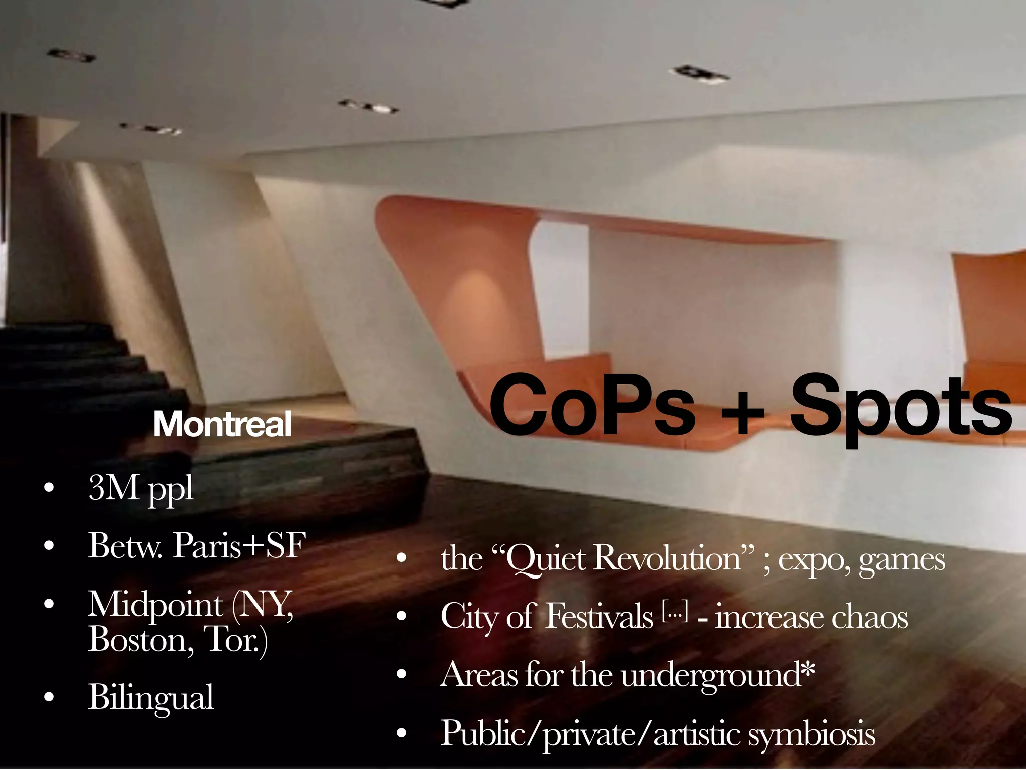 Montreal            CoPs + Spots
• 3M ppl
• Betw. Paris+SF   • the ‘‘Quiet Revolution’’ ; expo, games
• Midpoint (NY,    • City of Festivals [...] - increase chaos
  Boston, Tor.)
                   • Areas for the underground*
• Bilingual
                   • Public/private/artistic symbiosis
 