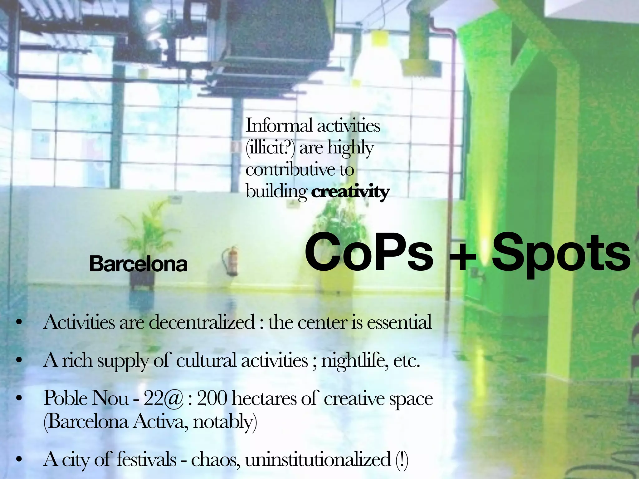 Informal activities
                               (illicit?) are highly
                               contributive to
                               building creativity


          Barcelona                    CoPs + Spots
• Activities are decentralized : the center is essential
• A rich supply of cultural activities ; nightlife, etc.
• Poble Nou - 22@ : 200 hectares of creative space
  (Barcelona Activa, notably)
• A city of festivals - chaos, uninstitutionalized (!)
 