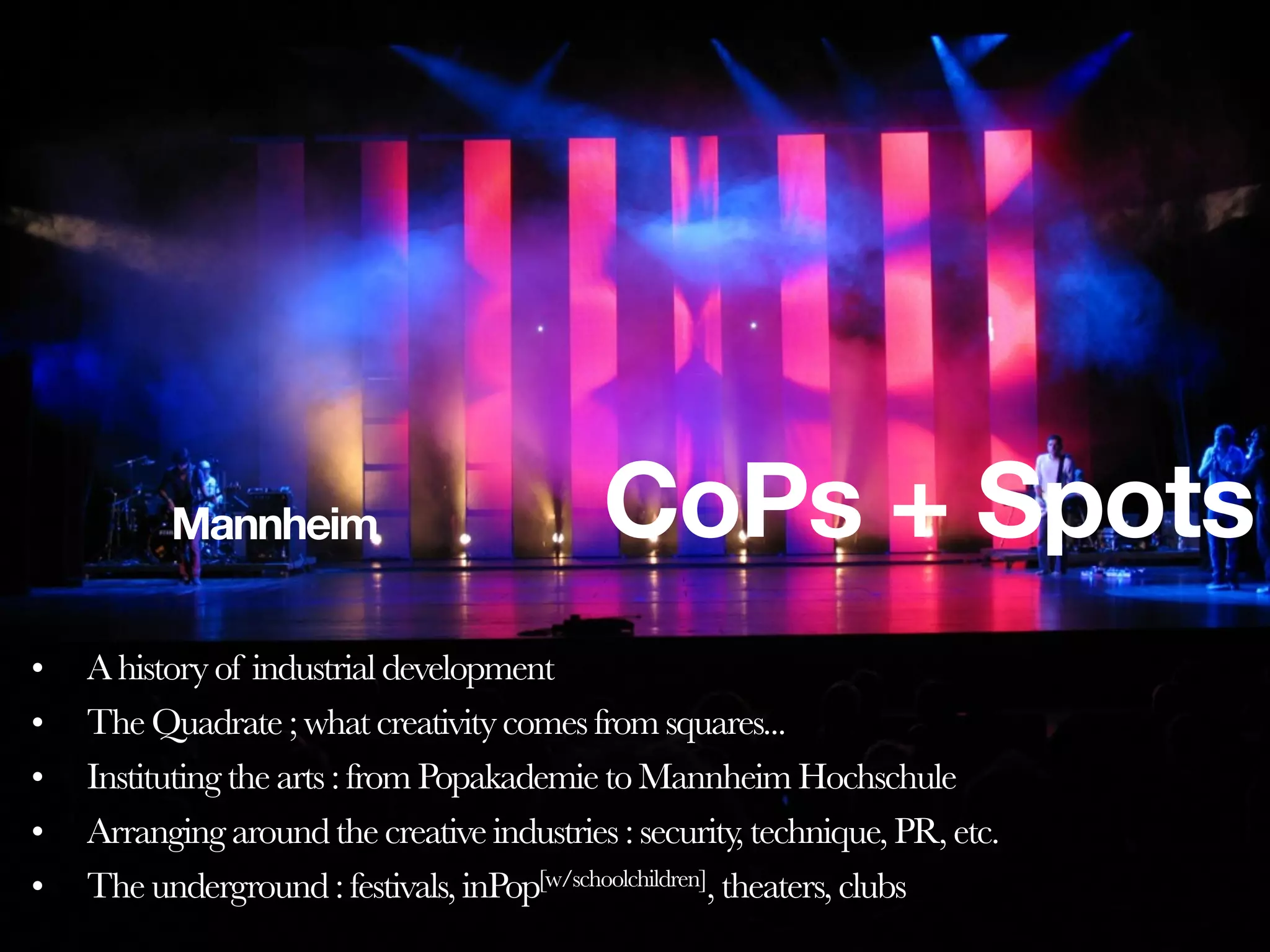 Mannheim                          CoPs + Spots
•   A history of industrial development
•   The Quadrate ; what creativity comes from squares...
•   Instituting the arts : from Popakademie to Mannheim Hochschule
•   Arranging around the creative industries : security, technique, PR, etc.
•   The underground : festivals, inPop[w/schoolchildren], theaters, clubs
 