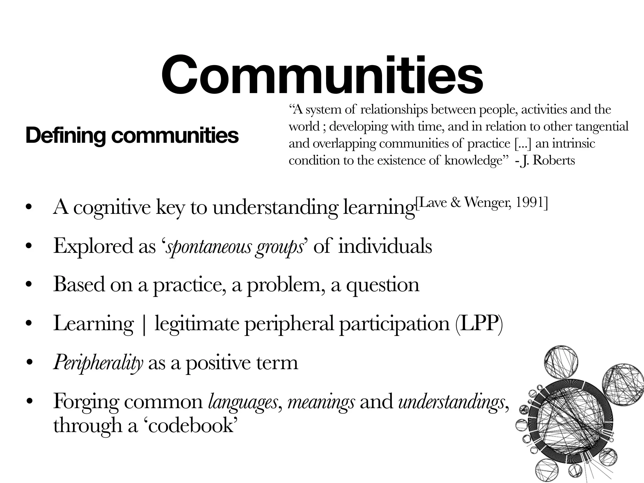 Communities     ‘‘A system of relationships between people, activities and the
                                world ; developing with time, and in relation to other tangential
Defining communities            and overlapping communities of practice [...] an intrinsic
                                condition to the existence of knowledge’’ - J. Roberts


• A cognitive key to understanding learning[Lave & Wenger, 1991]
• Explored as ‘spontaneous groups’ of individuals
• Based on a practice, a problem, a question
• Learning | legitimate peripheral participation (LPP)
• Peripherality as a positive term
• Forging common languages, meanings and understandings,
  through a ‘codebook’
 