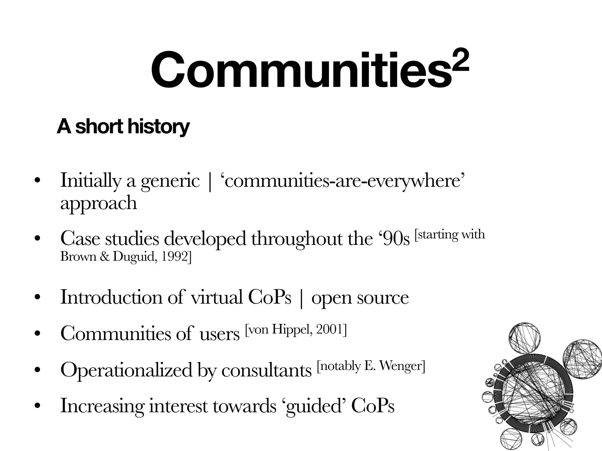 Communities2
   A short history

• Initially a generic | ‘communities-are-everywhere’
  approach
• Case studies developed throughout the ‘90s [starting with
   Brown & Duguid, 1992]

• Introduction of virtual CoPs | open source
• Communities of users [von Hippel, 2001]
• Operationalized by consultants [notably E. Wenger]
• Increasing interest towards ‘guided’ CoPs
 