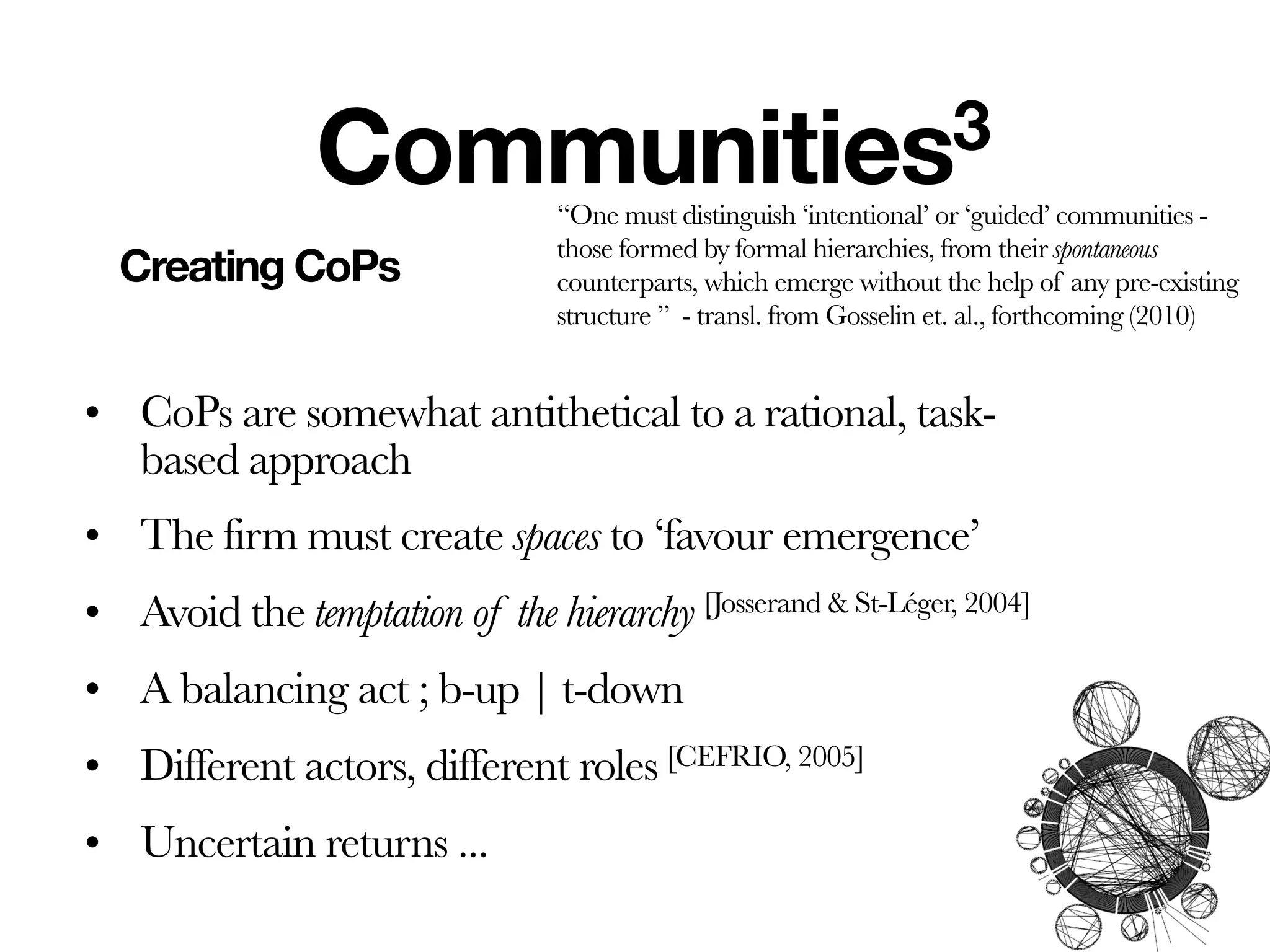 Communities3
                                 ‘‘One must distinguish ‘intentional’ or ‘guided’ communities -
                                 those formed by formal hierarchies, from their spontaneous
  Creating CoPs                  counterparts, which emerge without the help of any pre-existing
                                 structure ’’ - transl. from Gosselin et. al., forthcoming (2010)


• CoPs are somewhat antithetical to a rational, task-
  based approach
• The firm must create spaces to ‘favour emergence’
• Avoid the temptation of the hierarchy [Josserand & St-Léger, 2004]
• A balancing act ; b-up | t-down
• Different actors, different roles [CEFRIO, 2005]
• Uncertain returns ...
 