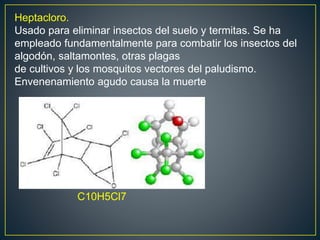 Heptacloro.
Usado para eliminar insectos del suelo y termitas. Se ha
empleado fundamentalmente para combatir los insectos del
algodón, saltamontes, otras plagas
de cultivos y los mosquitos vectores del paludismo.
Envenenamiento agudo causa la muerte
C10H5Cl7
 