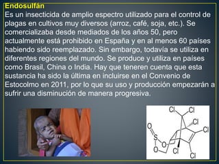 Endosulfán
Es un insecticida de amplio espectro utilizado para el control de
plagas en cultivos muy diversos (arroz, café, soja, etc.). Se
comercializaba desde mediados de los años 50, pero
actualmente está prohibido en España y en al menos 60 países
habiendo sido reemplazado. Sin embargo, todavía se utiliza en
diferentes regiones del mundo. Se produce y utiliza en países
como Brasil, China o India. Hay que teneren cuenta que esta
sustancia ha sido la última en incluirse en el Convenio de
Estocolmo en 2011, por lo que su uso y producción empezarán a
sufrir una disminución de manera progresiva.
 