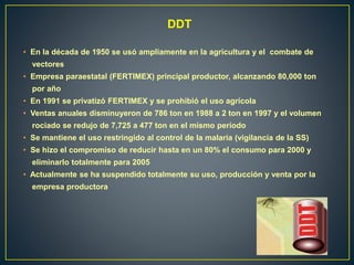 DDT
• En la década de 1950 se usó ampliamente en la agricultura y el combate de
vectores
• Empresa paraestatal (FERTIMEX) principal productor, alcanzando 80,000 ton
por año
• En 1991 se privatizó FERTIMEX y se prohibió el uso agrícola
• Ventas anuales disminuyeron de 786 ton en 1988 a 2 ton en 1997 y el volumen
rociado se redujo de 7,725 a 477 ton en el mismo período
• Se mantiene el uso restringido al control de la malaria (vigilancia de la SS)
• Se hizo el compromiso de reducir hasta en un 80% el consumo para 2000 y
eliminarlo totalmente para 2005
• Actualmente se ha suspendido totalmente su uso, producción y venta por la
empresa productora
 