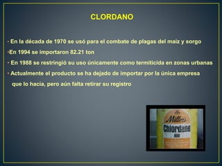 CLORDANO
• En la década de 1970 se usó para el combate de plagas del maíz y sorgo
•En 1994 se importaron 82.21 ton
• En 1988 se restringió su uso únicamente como termiticida en zonas urbanas
• Actualmente el producto se ha dejado de importar por la única empresa
que lo hacía, pero aún falta retirar su registro
 