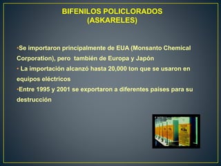 BIFENILOS POLICLORADOS
(ASKARELES)
•Se importaron principalmente de EUA (Monsanto Chemical
Corporation), pero también de Europa y Japón
• La importación alcanzó hasta 20,000 ton que se usaron en
equipos eléctricos
•Entre 1995 y 2001 se exportaron a diferentes países para su
destrucción
 