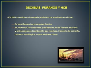 DIOXINAS, FURANOS Y HCB
• En 2001 se realizó un inventario preliminar de emisiones en el cual:
 Se identificaron las principales fuentes
 Se estimaron las emisiones y tendencias de las fuentes naturales
y antropogénicas (combustión por residuos, industria del cemento,
química, metalúrgica y otros sectores clave)
 