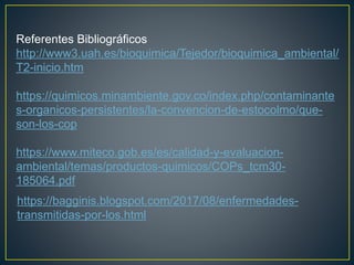 https://bagginis.blogspot.com/2017/08/enfermedades-
transmitidas-por-los.html
Referentes Bibliográficos
http://www3.uah.es/bioquimica/Tejedor/bioquimica_ambiental/
T2-inicio.htm
https://quimicos.minambiente.gov.co/index.php/contaminante
s-organicos-persistentes/la-convencion-de-estocolmo/que-
son-los-cop
https://www.miteco.gob.es/es/calidad-y-evaluacion-
ambiental/temas/productos-quimicos/COPs_tcm30-
185064.pdf
 