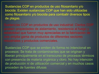 Sustancias COP en productos de uso fitosanitario y/o
biocida: Existen sustancias COP que han sido utilizadas
como fitosanitario y/o biocida para combatir diversos tipos
de plagas.
Sustancias COP en productos de uso industrial: Ciertos COP
poseen propiedades de aislamiento, resistencia al fuego y
estabilidad que fueron muy apreciadas en la fabricación de
una amplia gama de productos de diferentes sectores
industriales y productos comerciales.
Sustancias COP que se emiten de forma no intencional en
procesos: Se trata de contaminantes que se originan y
liberan principalmente en el transcurso de procesos térmicos
con presencia de materia orgánica y cloro. No hay intención
de producción ni de utilización comercial y en muchos casos
proceden de fuentes difusas
 