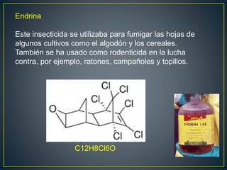 Endrina
Este insecticida se utilizaba para fumigar las hojas de
algunos cultivos como el algodón y los cereales.
También se ha usado como rodenticida en la lucha
contra, por ejemplo, ratones, campañoles y topillos.
C12H8Cl6O
 
