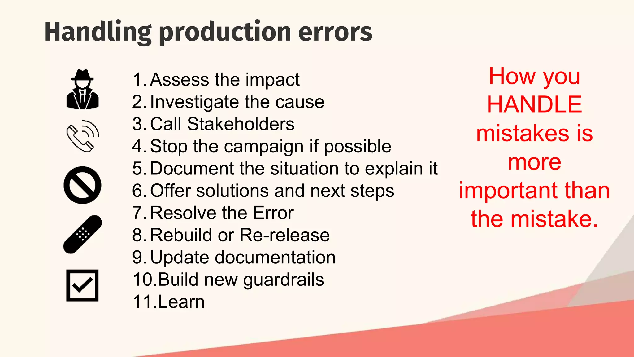 Handling production errors
1.Assess the impact
2.Investigate the cause
3.Call Stakeholders
4.Stop the campaign if possible
5.Document the situation to explain it
6.Offer solutions and next steps
7.Resolve the Error
8.Rebuild or Re-release
9.Update documentation
10.Build new guardrails
11.Learn
How you
HANDLE
mistakes is
more
important than
the mistake.
 