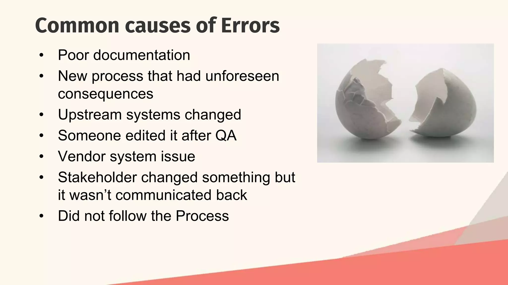 Common causes of Errors
• Poor documentation
• New process that had unforeseen
consequences
• Upstream systems changed
• Someone edited it after QA
• Vendor system issue
• Stakeholder changed something but
it wasn’t communicated back
• Did not follow the Process
 