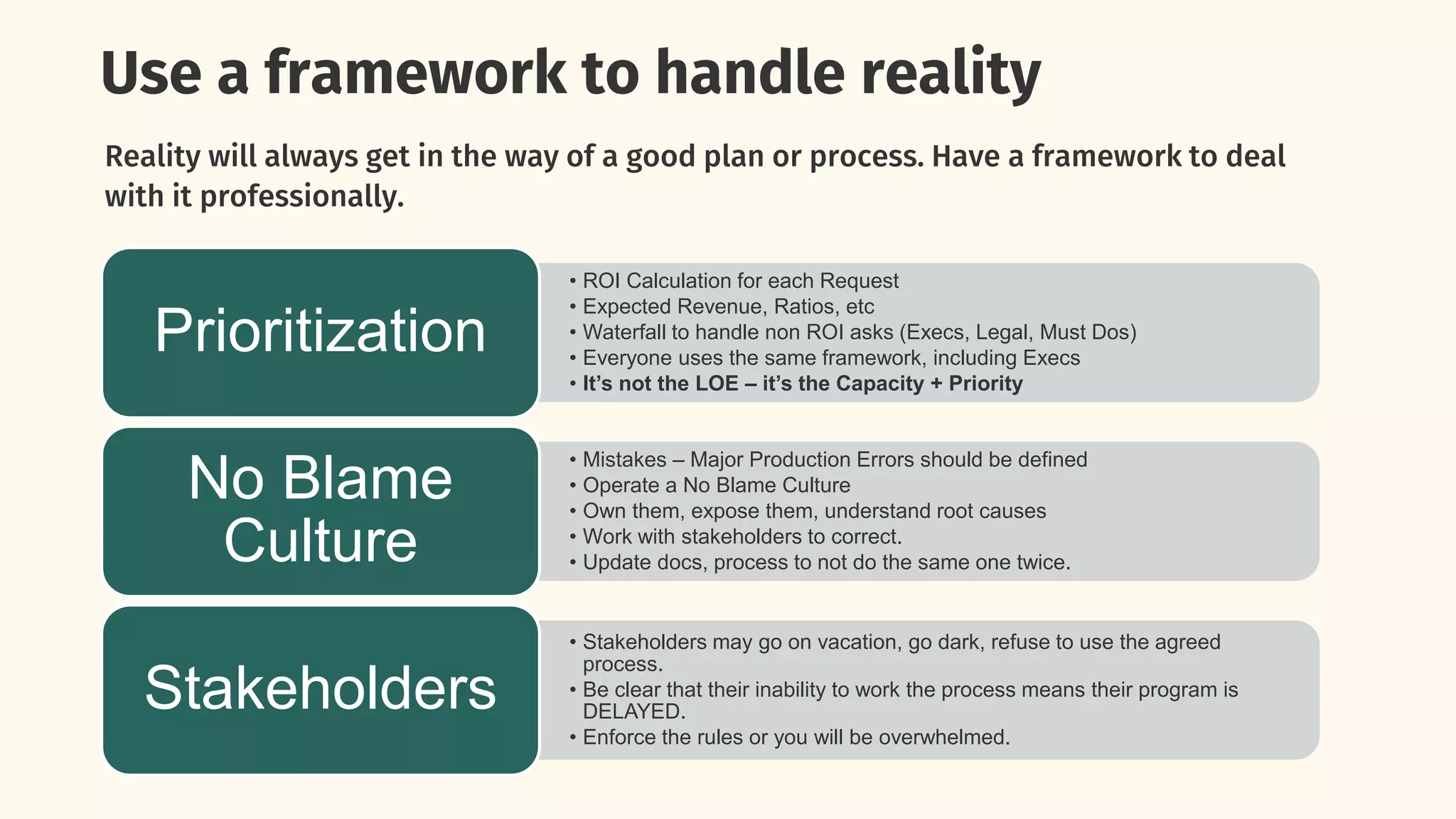 Use a framework to handle reality
Reality will always get in the way of a good plan or process. Have a framework to deal
with it professionally.
• ROI Calculation for each Request
• Expected Revenue, Ratios, etc
• Waterfall to handle non ROI asks (Execs, Legal, Must Dos)
• Everyone uses the same framework, including Execs
• It’s not the LOE – it’s the Capacity + Priority
Prioritization
• Mistakes – Major Production Errors should be defined
• Operate a No Blame Culture
• Own them, expose them, understand root causes
• Work with stakeholders to correct.
• Update docs, process to not do the same one twice.
No Blame
Culture
• Stakeholders may go on vacation, go dark, refuse to use the agreed
process.
• Be clear that their inability to work the process means their program is
DELAYED.
• Enforce the rules or you will be overwhelmed.
Stakeholders
 