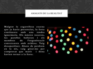 AMAGATS DE LA REALITAT




Malgrat la esgar rifosa escena
q u e j o h av i a p r e s e n c i a t , l a f e s t a
c o n t i n u ava a m b u n a t e n d r a
i g n o r à n c i a . E l s m ú s i c s t o c a ve n ,
l e s p a r e l l e s b a l l a ve n        i els
membres               de       l’organització
c o nve r s ave n a m b av i d e s a . Va i g
d e s a p a r è i xe r. A b a n s d e p e r d r e m
e n l a n i t , va i g g i r a r- m e p e r
c o m p r ova r q u e m a r i t           i dona
h av i e n t o r n a t a l a f e s t a .
 