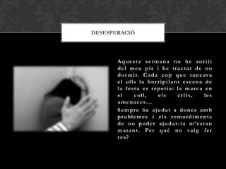 DESESPERACIÓ




       Aquesta setmana no he sor tit
       del meu pis i he tractat de no
       d o r m i r. C a d a c o p q u e t a n c ava
       el ulls la hor ripilant escena de
       la festa es repetia: la marca en
       el       coll,      els     crits,       les
       amenaces...
       Sempre he ajudat a dones amb
       problemes i els remordiments
       de no poder ajudar-la m’estan
       m a t a n t . Pe r q u è n o va i g f e r
       res?
 