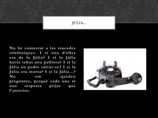 JÚLIA...




No he contestat a les tr ucades
telefòniques. I si una d’elles
era de la Júlia? I si la Júlia
h av i a r eb u t u n a p a l l i s s a ? I s i l a
J ú l i a n o p o d i a s a l va r - s e ? I s i l a
Júlia era mor ta? I si la Júlia...?
No                   em                   queden
preguntes, perquè cada una té
una            resposta        pitjor         que
l ’ a n t e r i o r.
 