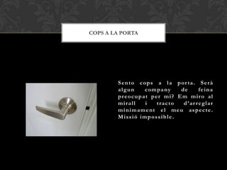 COPS A LA PORTA




        Sento cops a la por ta. Serà
        algun   c o m p a ny de     feina
        preocupat per mi? Em miro al
        mirall   i    tracto  d’ar reglar
        mínimament el meu aspecte.
        Missió impossible.
 