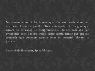 No entenc com hi ha homes que són tan cruels com per
maltractar les seves parelles. Tots som iguals i hi ha gent que
encara no es capaç de comprendre-ho. Lluitaré cada dia per
evitar més cops i morts inútils sense sentit, també per que els
criminals que cometen aquesta actes es presentin davant la
justícia.

S’acomiada finalment, Spike Morgan.
 