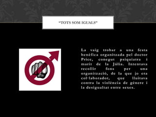 “TOTS SOM IGUALS”




         L a va i g t r o b a r a u n a f e s t a
         benèfica organitzada pel doctor
         Price, conegut psiquiatra i
         m a r i t d e l a J ú l i a . I n t e n t ava
         recollir              fons           per             una
         organització, de la que jo era
         c o l · l ab o r a d o r,       que         l l u i t ava
         contra la violència de gènere i
         l a d e s i g u a l t a t e n t r e s e xe s .
 