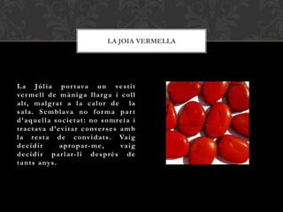 LA JOIA VERMELLA




L a J ú l i a p o r t ava u n ve s t i t
ve r m e l l d e m à n i g a l l a r g a i c o l l
alt, malgrat a la calor de la
s a l a . S e m b l a va n o f o r m a p a r t
d’aquella societat: no somreia i
t r a c t ava d ’ e v i t a r c o nve r s e s a m b
l a r e s t a d e c o nv i d a t s . Va i g
decidir            apropar-me,                va i g
decidir par lar-li després de
t a n t s a ny s .
 