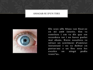 AMAGAR-SE D’UN TIRÀ




          E l s s e u s u l l s b l a u s va n f i x a r - s e
          e n m i a m b i n t e r è s . E m va
          s o m r i u r e i e m va d i r q u e e m
          r e c o r d a va t o t i n o h ave r p a r l a t
          m a i ab a n s . E n t r e n o s a l t r e s va
          n é i xe r u n s e n t i m e n t d ’ a m i s t a t
          i n s t a n t a n i i n o va d u b t a r e n
          por tar-me a un lloc sota les
          escales            on       ningú         podia
          ve u r e ’ n s .
 