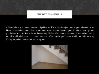 NO TOT ÉS ALEGRIA




- S e m b l e s u n b o n h o m e , S p i ke – Va x i u x i u e j a r a m b p a r s i m ò n i a –
H a s d ’ a j u d a r - m e . S e q u e n o e n s c o n e i xe m , p e r ò t i n c u n g r a n
p r o b l e m a . . . – Va m i r a r i n t r a n q u i l · l a e l s d o s c o s t a t s i va r eb a i x a r -
s e e l c o l l d e l ve s t i t : u n a m a r c a s ' e s t e n i a p e l s e u c o l l , s e m b l ava q
l ’ h a g u e s s i n i n t e n t a t e s c a nya r.
 