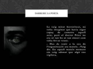 DARRERE LA PORTA




        L a va i g m i r a r h o r r o r i t z a t , n o
        vo l i a i m a g i n a r q u i h av i a s i g u t
        capaç             de        cometre            aquell
        acte, però el doctor Price no
        era ni tan bo ni tan sincer com
        vo l i a f e r - s e ve u r e .
        - H a s d e ve n i r a l a s e u d e
        l ’ o r g a n i t z a c i ó a r a m a t e i x . - Va i g
        d i r. E n a q u e l l m a t e i x m o m e n t
        e m va i g a d o n a r q u e a l g ú e n s
        v i g i l a va .
 