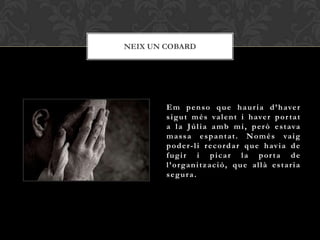 NEIX UN COBARD




        E m p e n s o q u e h a u r i a d ’ h ave r
        s i g u t m é s va l e n t i h ave r p o r t a t
        a l a J ú l i a a m b m i , p e r ò e s t ava
        m a s s a e s p a n t a t . N o m é s va i g
        p o d e r - l i r e c o r d a r q u e h av i a d e
        fugir i picar la por ta de
        l’organització, que allà estaria
        segura.
 