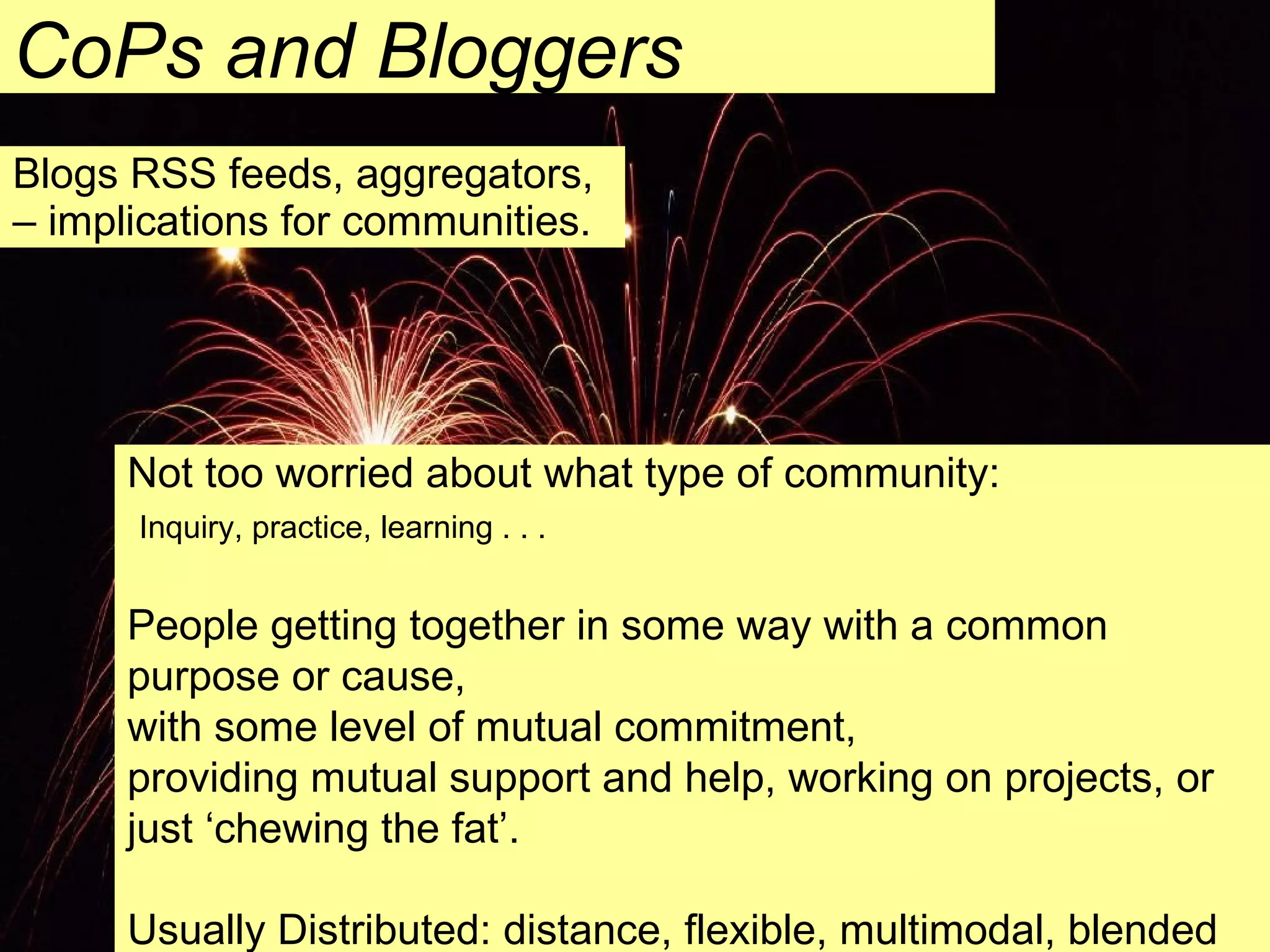 Blogs RSS feeds, aggregators, – implications for communities. CoPs and Bloggers Not too worried about what type of community:   Inquiry, practice, learning . . .  People getting together in some way with a common purpose or cause, with some level of mutual commitment, providing mutual support and help, working on projects, or just ‘chewing the fat’. Usually Distributed: distance, flexible, multimodal, blended 
