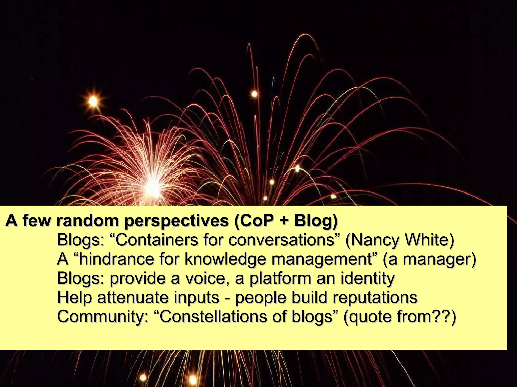 A few random perspectives (CoP + Blog) Blogs: “Containers for conversations” (Nancy White) A “hindrance for knowledge management” (a manager) Blogs: provide a voice, a platform an identity Help attenuate inputs - people build reputations Community: “Constellations of blogs” (quote from??) 