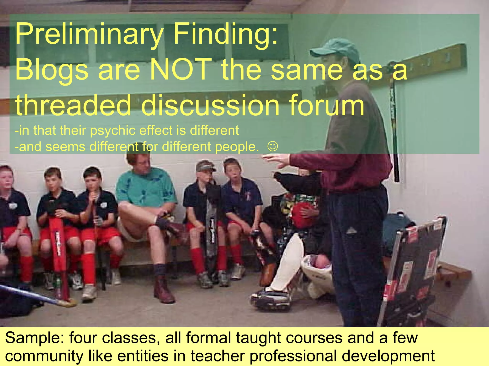 Sample: four classes, all formal taught courses and a few community like entities in teacher professional development Preliminary Finding: Blogs are NOT the same as a threaded discussion forum -in that their psychic effect is different -and seems different for different people.   