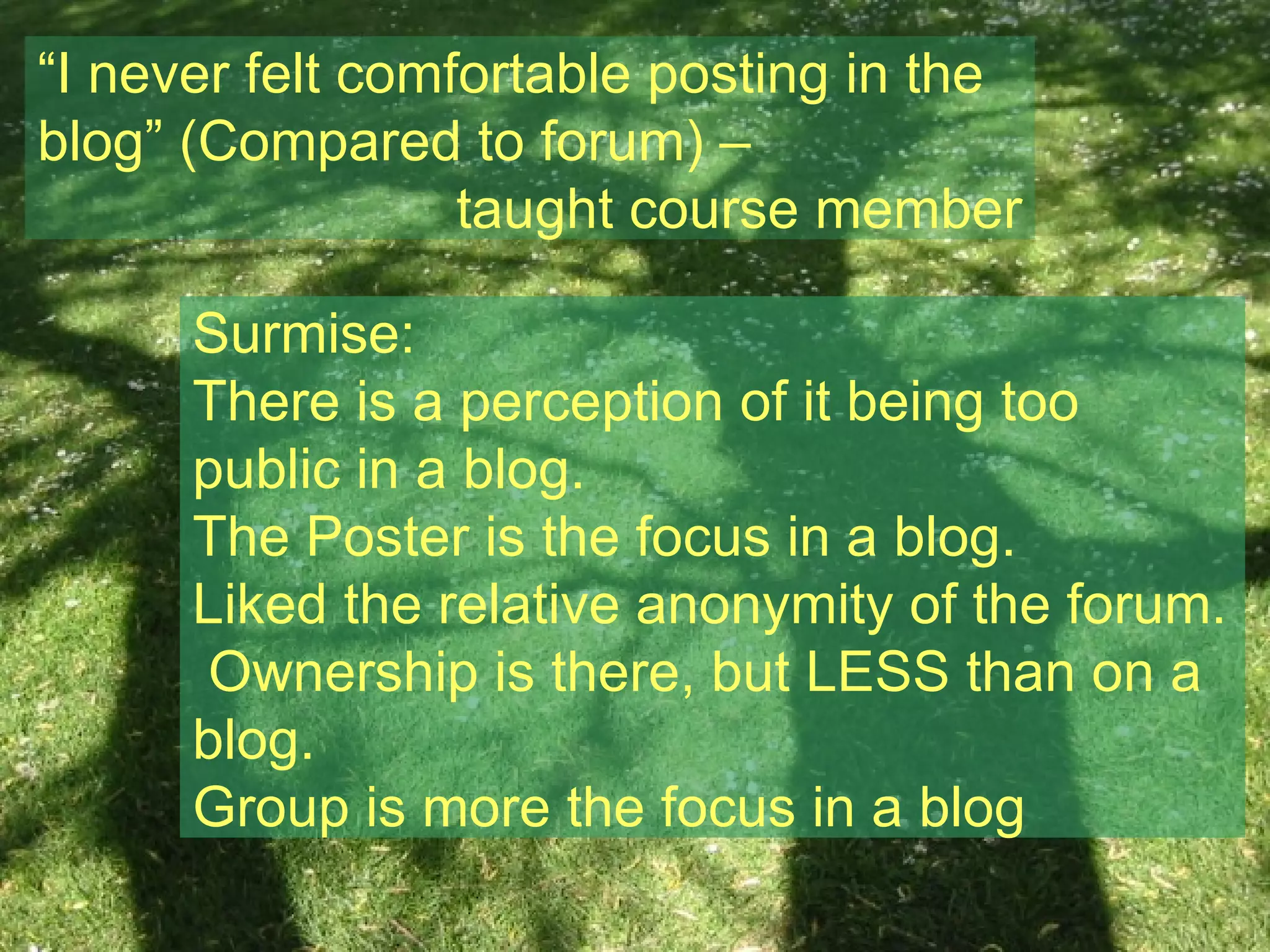 “ I never felt comfortable posting in the blog” (Compared to forum) – taught course member Surmise: There is a perception of it being too public in a blog. The Poster is the focus in a blog. Liked the relative anonymity of the forum.  Ownership is there, but LESS than on a blog. Group is more the focus in a blog 