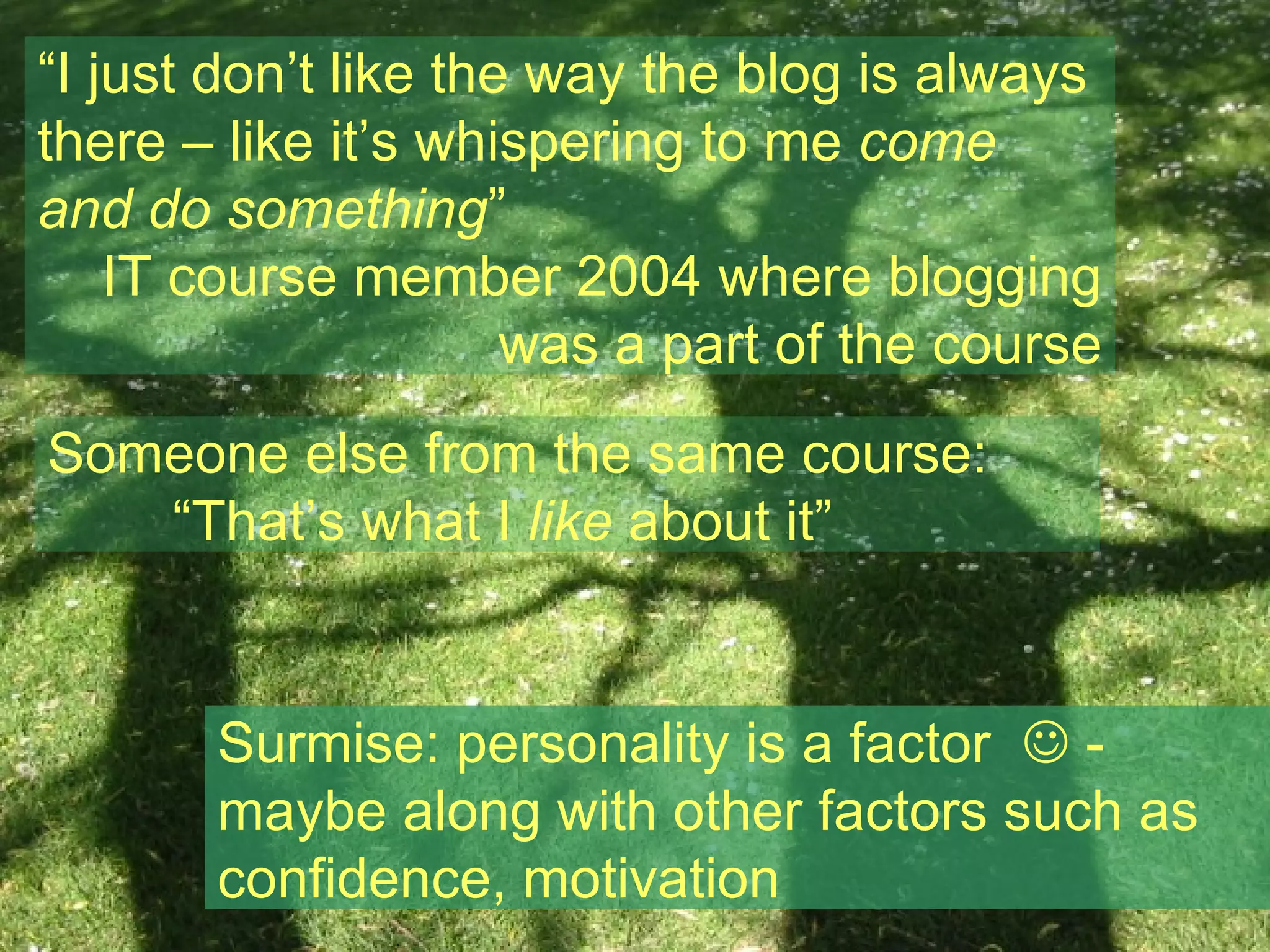 “ I just don’t like the way the blog is always there – like it’s whispering to me  come and do something ” IT course member 2004 where blogging was a part of the course Someone else from the same course:  “ That’s what I  like  about it” Surmise: personality is a factor    - maybe along with other factors such as confidence, motivation 
