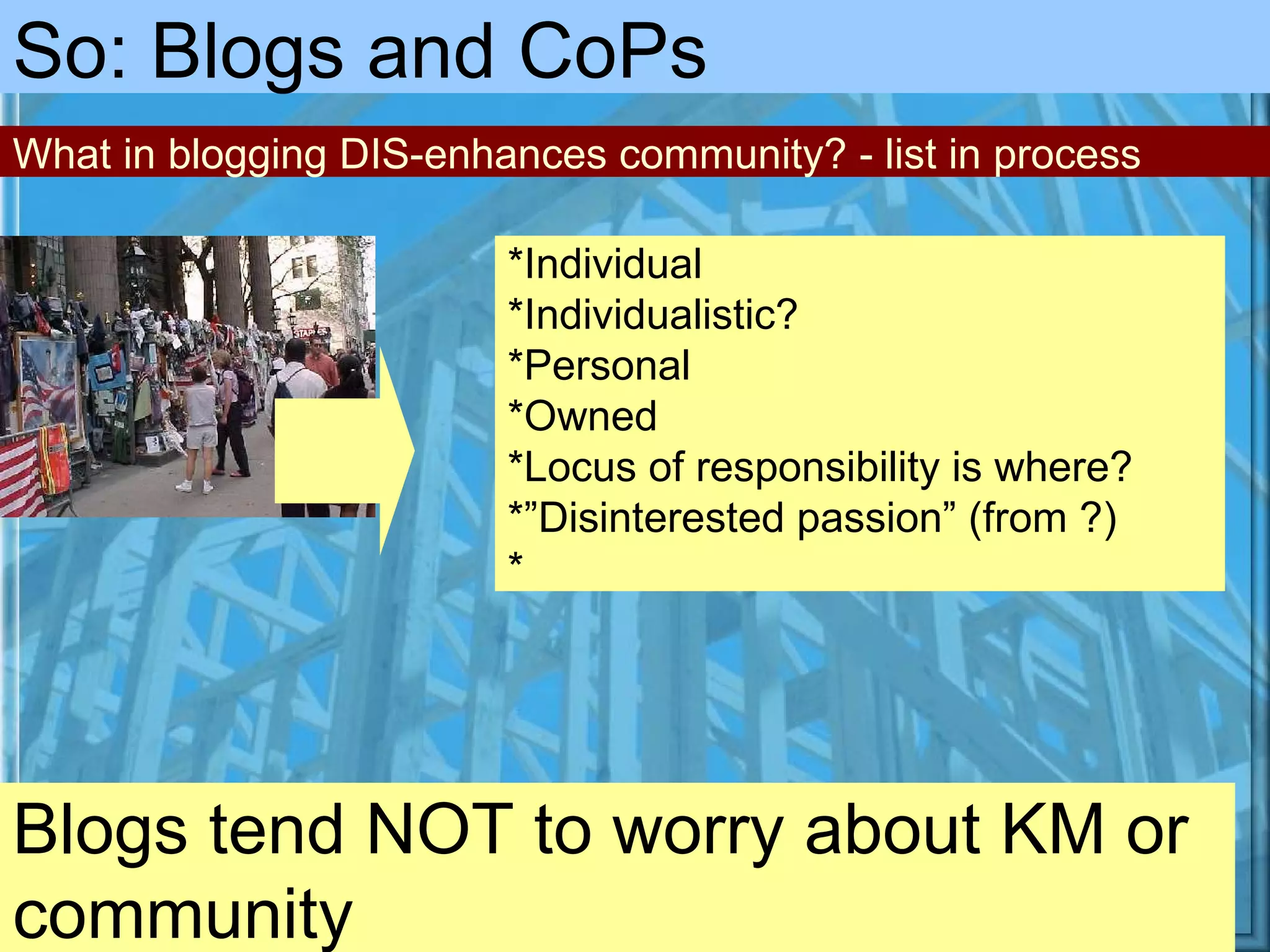 Blogs tend NOT to worry about KM or community So: Blogs and CoPs *Individual *Individualistic? *Personal *Owned *Locus of responsibility is where? *”Disinterested passion” (from ?) * What in blogging DIS-enhances community? - list in process 