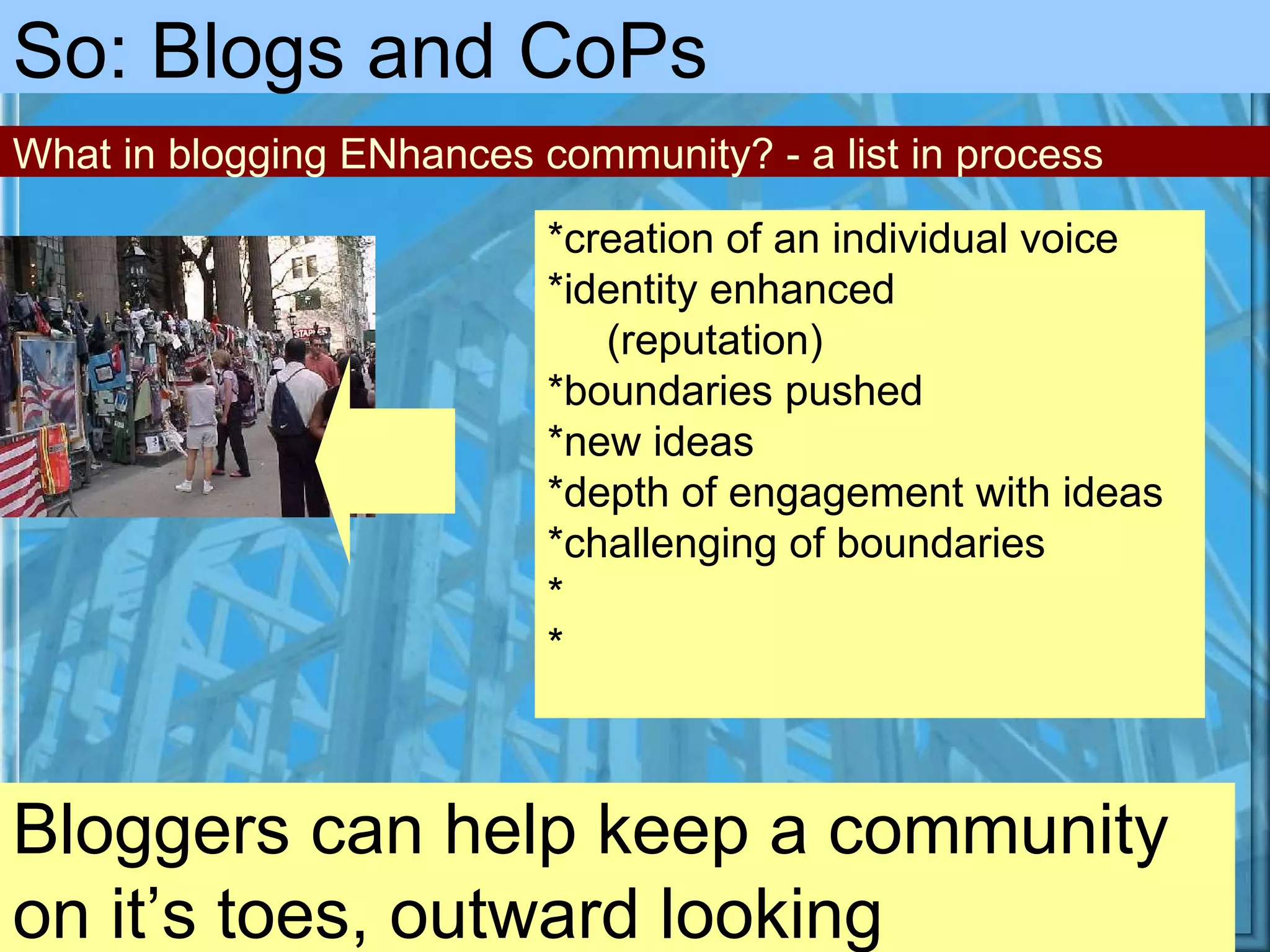 Bloggers can help keep a community on it’s toes, outward looking So: Blogs and CoPs *creation of an individual voice *identity enhanced   (reputation) *boundaries pushed *new ideas *depth of engagement with ideas *challenging of boundaries * * What in blogging ENhances community? - a list in process 